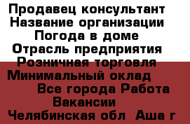 Продавец-консультант › Название организации ­ Погода в доме › Отрасль предприятия ­ Розничная торговля › Минимальный оклад ­ 60 000 - Все города Работа » Вакансии   . Челябинская обл.,Аша г.